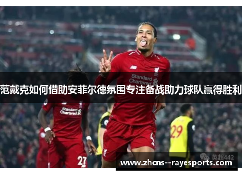 范戴克如何借助安菲尔德氛围专注备战助力球队赢得胜利