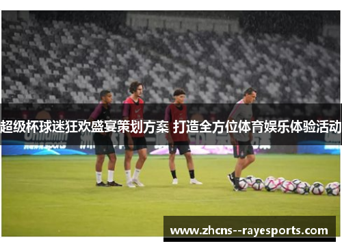 超级杯球迷狂欢盛宴策划方案 打造全方位体育娱乐体验活动