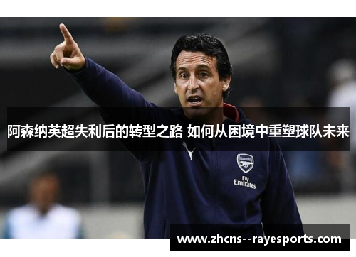 阿森纳英超失利后的转型之路 如何从困境中重塑球队未来