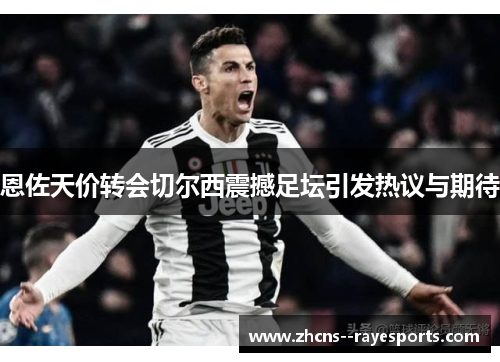 恩佐天价转会切尔西震撼足坛引发热议与期待 恩佐天价转会切尔西震撼足坛引发热议与期待