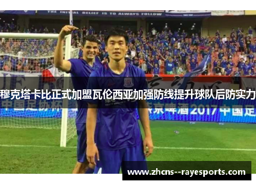 穆克塔卡比正式加盟瓦伦西亚加强防线提升球队后防实力 穆克塔卡比正式加盟瓦伦西亚加强防线提升球队后防实力
